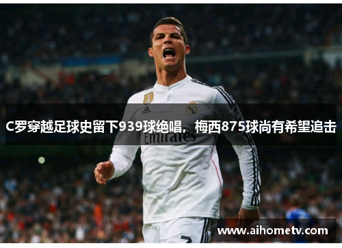C罗穿越足球史留下939球绝唱，梅西875球尚有希望追击